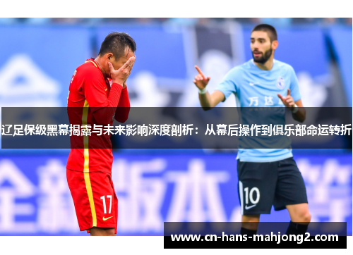 辽足保级黑幕揭露与未来影响深度剖析：从幕后操作到俱乐部命运转折