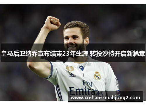 皇马后卫纳乔宣布结束23年生涯 转投沙特开启新篇章