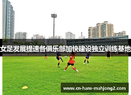 女足发展提速各俱乐部加快建设独立训练基地